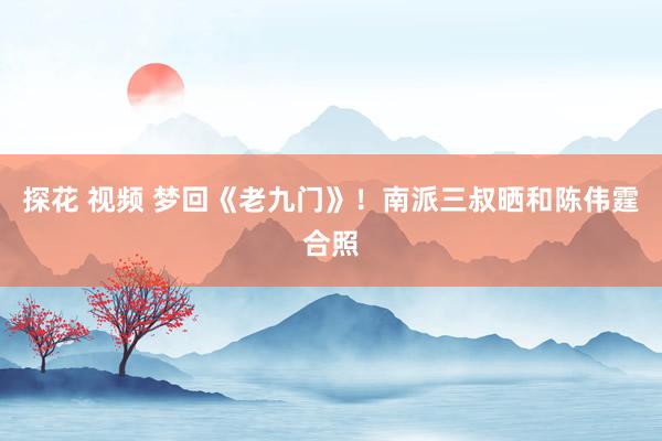 探花 视频 梦回《老九门》！南派三叔晒和陈伟霆合照