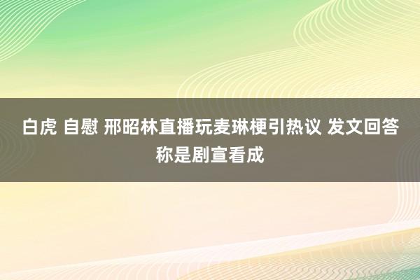 白虎 自慰 邢昭林直播玩麦琳梗引热议 发文回答称是剧宣看成