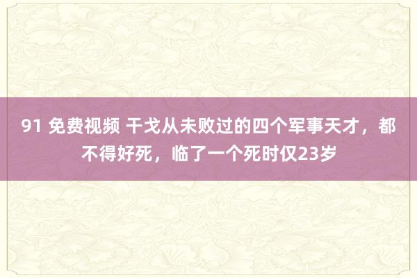 91 免费视频 干戈从未败过的四个军事天才，都不得好死，临了一个死时仅23岁