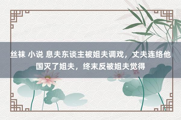 丝袜 小说 息夫东谈主被姐夫调戏，丈夫连络他国灭了姐夫，终末反被姐夫觉得