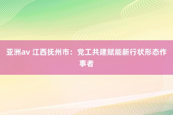 亚洲av 江西抚州市：党工共建赋能新行状形态作事者