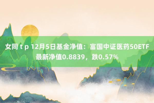 女同 t p 12月5日基金净值：富国中证医药50ETF最新净值0.8839，跌0.57%