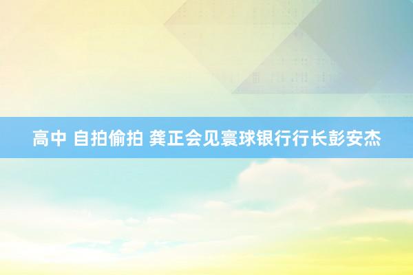 高中 自拍偷拍 龚正会见寰球银行行长彭安杰