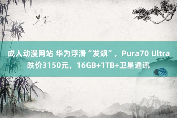 成人动漫网站 华为浮滑“发飙”，Pura70 Ultra跌价3150元，16GB+1TB+卫星通讯