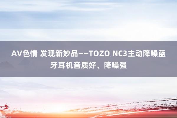 AV色情 发现新妙品——TOZO NC3主动降噪蓝牙耳机音质好、降噪强