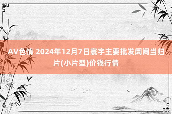 AV色情 2024年12月7日寰宇主要批发阛阓当归片(小片型)价钱行情