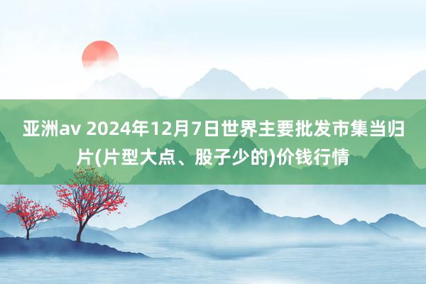 亚洲av 2024年12月7日世界主要批发市集当归片(片型大点、股子少的)价钱行情