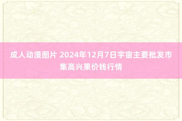 成人动漫图片 2024年12月7日宇宙主要批发市集高兴果价钱行情