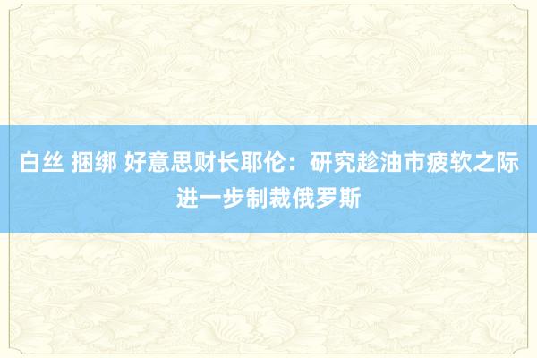 白丝 捆绑 好意思财长耶伦：研究趁油市疲软之际进一步制裁俄罗斯