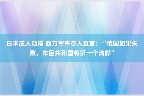 日本成人动漫 西方军事各人直言：“俄国如果失败，车臣共和国将第一个清静”