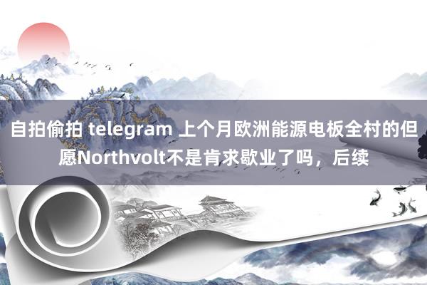 自拍偷拍 telegram 上个月欧洲能源电板全村的但愿Northvolt不是肯求歇业了吗，后续