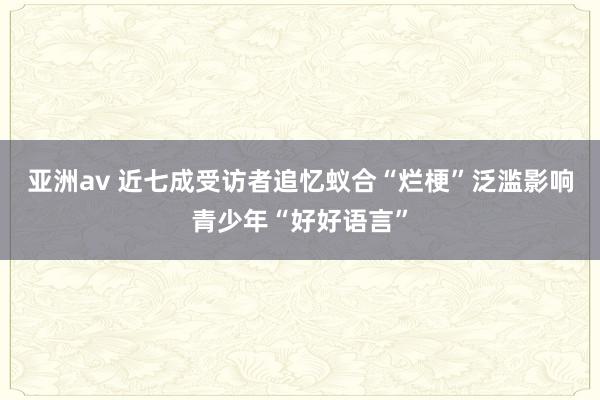 亚洲av 近七成受访者追忆蚁合“烂梗”泛滥影响青少年“好好语言”