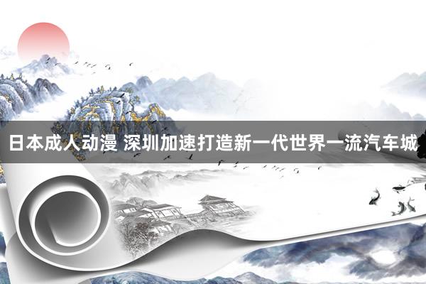 日本成人动漫 深圳加速打造新一代世界一流汽车城