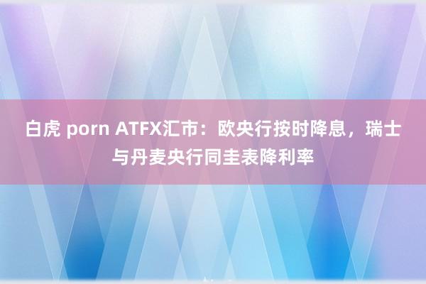 白虎 porn ATFX汇市：欧央行按时降息，瑞士与丹麦央行同圭表降利率