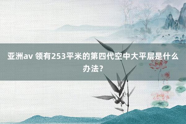 亚洲av 领有253平米的第四代空中大平层是什么办法？