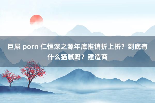 巨屌 porn 仁恒深之源年底推销折上折？到底有什么猫腻吗？建造商