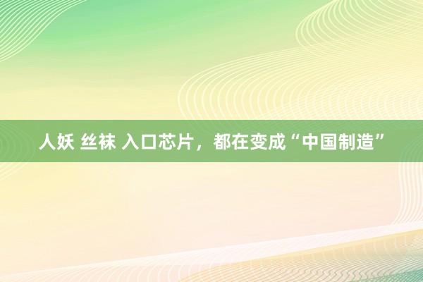 人妖 丝袜 入口芯片，都在变成“中国制造”