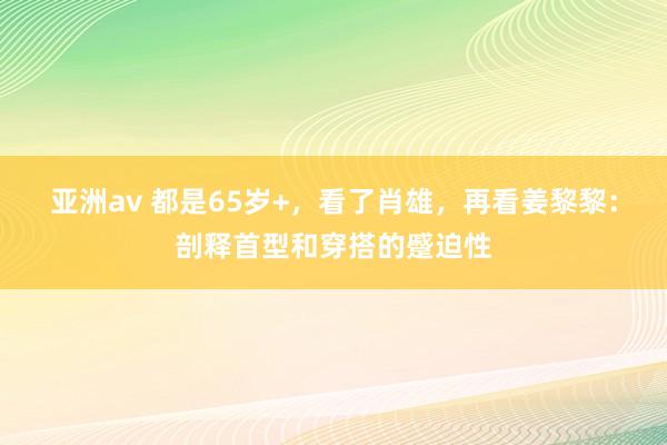 亚洲av 都是65岁+，看了肖雄，再看姜黎黎：剖释首型和穿搭的蹙迫性