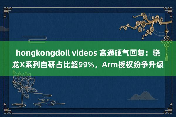 hongkongdoll videos 高通硬气回复：骁龙X系列自研占比超99%，Arm授权纷争升级