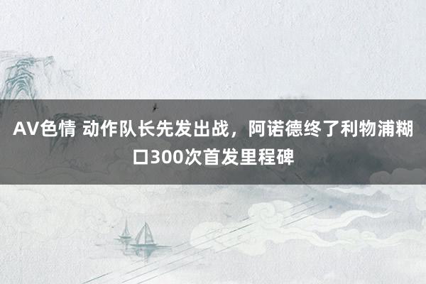 AV色情 动作队长先发出战，阿诺德终了利物浦糊口300次首发里程碑