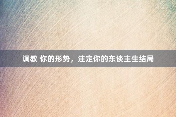 调教 你的形势，注定你的东谈主生结局