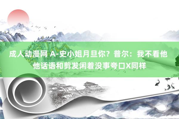 成人动漫网 A-史小姐月旦你？普尔：我不看他 他话语和剪发闲着没事夸口X同样