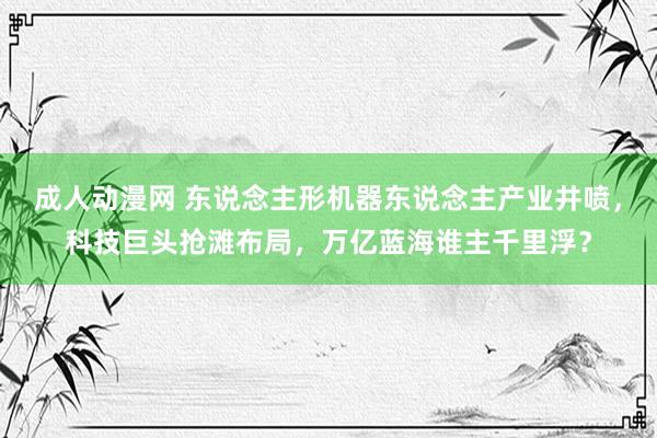 成人动漫网 东说念主形机器东说念主产业井喷，科技巨头抢滩布局，万亿蓝海谁主千里浮？