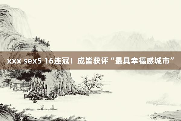 xxx sex5 16连冠！成皆获评“最具幸福感城市”