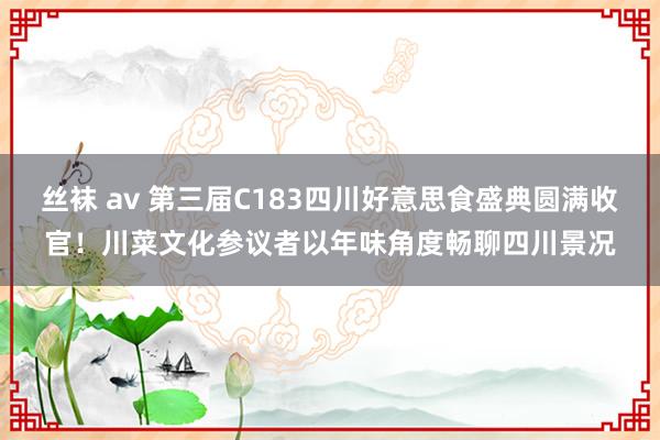 丝袜 av 第三届C183四川好意思食盛典圆满收官！川菜文化参议者以年味角度畅聊四川景况