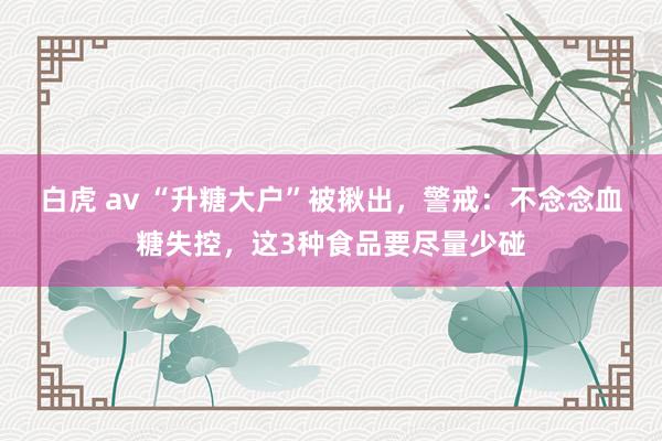 白虎 av “升糖大户”被揪出，警戒：不念念血糖失控，这3种食品要尽量少碰