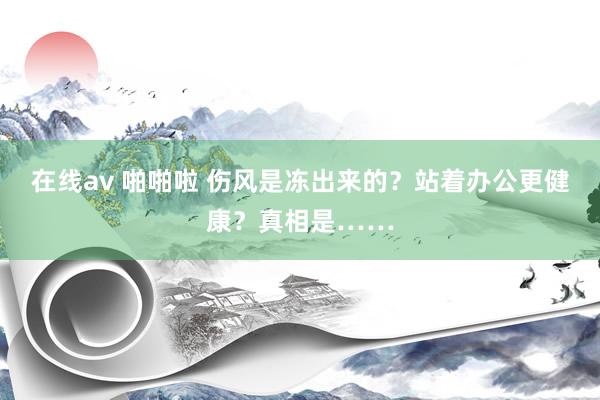 在线av 啪啪啦 伤风是冻出来的？站着办公更健康？真相是……