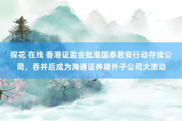 探花 在线 香港证监会批准国泰君安行动存续公司，吞并后成为海通证券境外子公司大激动