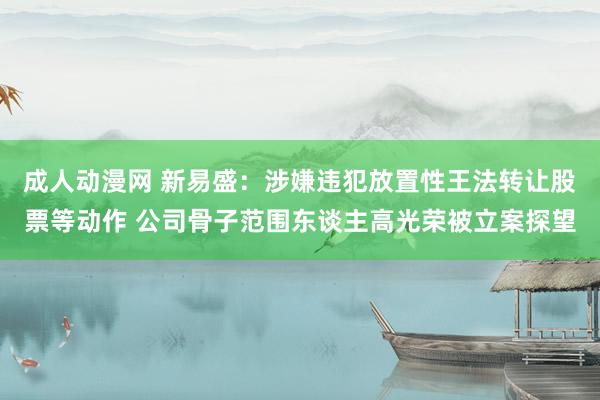 成人动漫网 新易盛：涉嫌违犯放置性王法转让股票等动作 公司骨子范围东谈主高光荣被立案探望