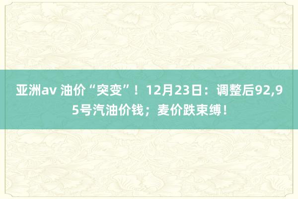 亚洲av 油价“突变”！12月23日：调整后92，95号汽油价钱；麦价跌束缚！