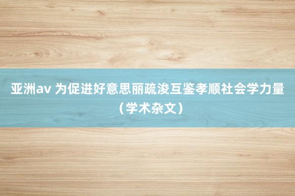 亚洲av 为促进好意思丽疏浚互鉴孝顺社会学力量（学术杂文）