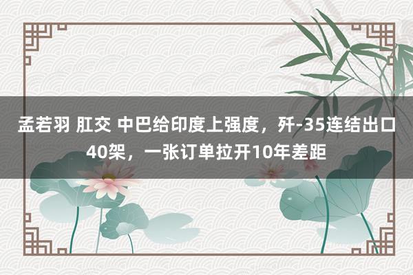 孟若羽 肛交 中巴给印度上强度，歼-35连结出口40架，一张订单拉开10年差距