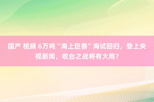 国产 视频 6万吨“海上巨兽”海试回归，登上央视新闻，收台之战将有大用？