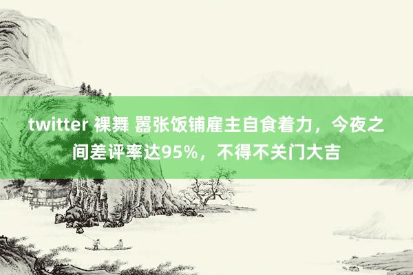 twitter 裸舞 嚣张饭铺雇主自食着力，今夜之间差评率达95%，不得不关门大吉