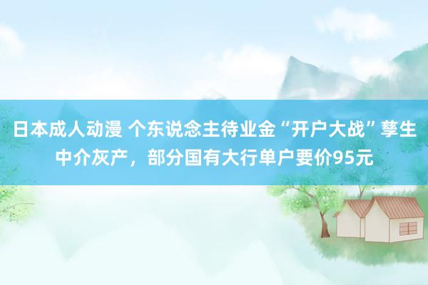 日本成人动漫 个东说念主待业金“开户大战”孳生中介灰产，部分国有大行单户要价95元