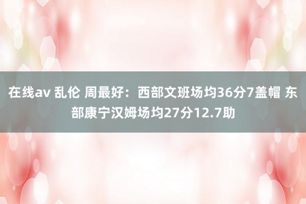 在线av 乱伦 周最好：西部文班场均36分7盖帽 东部康宁汉姆场均27分12.7助