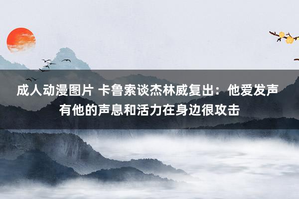 成人动漫图片 卡鲁索谈杰林威复出：他爱发声 有他的声息和活力在身边很攻击