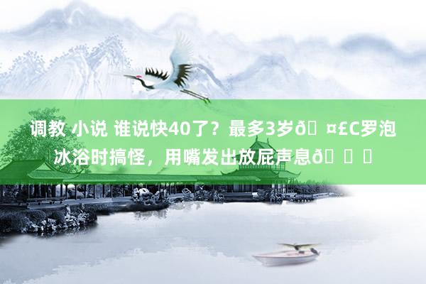 调教 小说 谁说快40了？最多3岁🤣C罗泡冰浴时搞怪，用嘴发出放屁声息😂