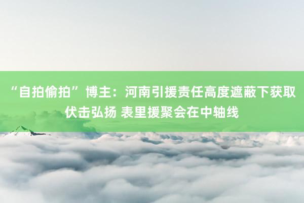 “自拍偷拍” 博主：河南引援责任高度遮蔽下获取伏击弘扬 表里援聚会在中轴线