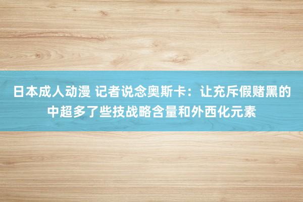 日本成人动漫 记者说念奥斯卡：让充斥假赌黑的中超多了些技战略含量和外西化元素