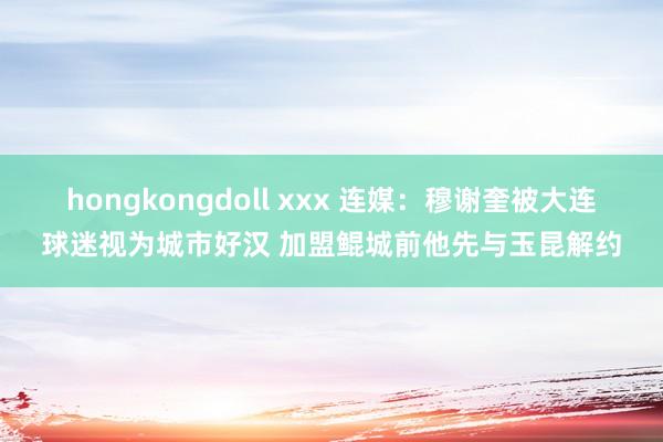 hongkongdoll xxx 连媒：穆谢奎被大连球迷视为城市好汉 加盟鲲城前他先与玉昆解约