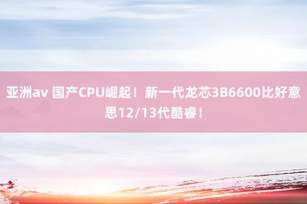 亚洲av 国产CPU崛起！新一代龙芯3B6600比好意思12/13代酷睿！