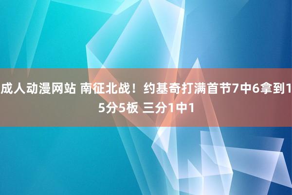 成人动漫网站 南征北战！约基奇打满首节7中6拿到15分5板 三分1中1