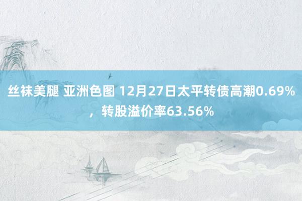 丝袜美腿 亚洲色图 12月27日太平转债高潮0.69%，转股溢价率63.56%