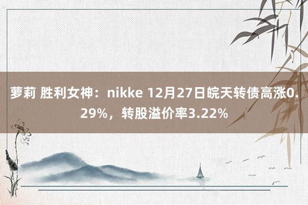 萝莉 胜利女神：nikke 12月27日皖天转债高涨0.29%，转股溢价率3.22%