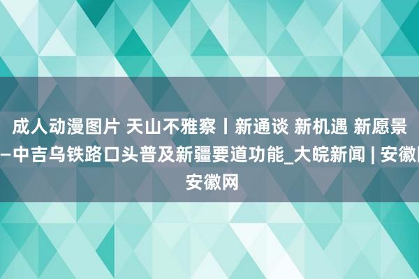 成人动漫图片 天山不雅察丨新通谈 新机遇 新愿景——中吉乌铁路口头普及新疆要道功能_大皖新闻 | 安徽网